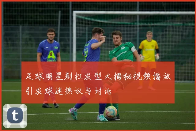 足球明星剃杠发型大揭秘视频播放引发球迷热议与讨论