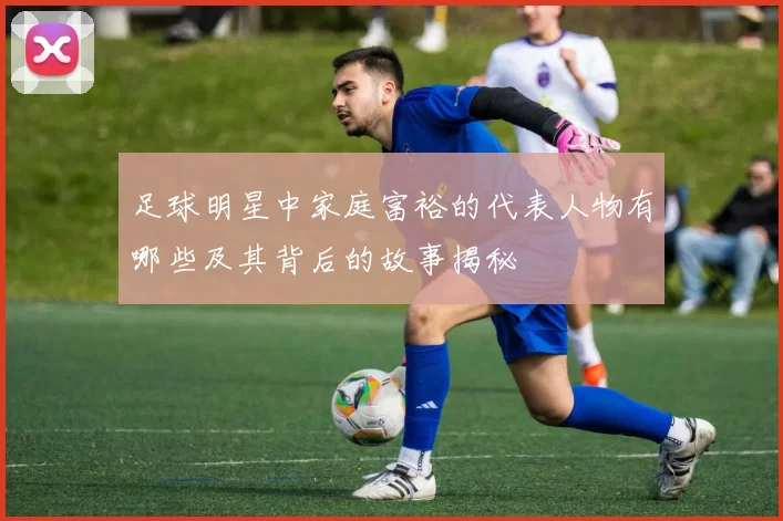 足球明星中家庭富裕的代表人物有哪些及其背后的故事揭秘