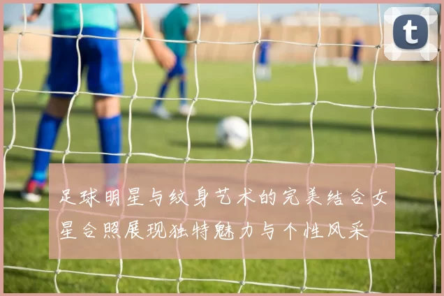 足球明星与纹身艺术的完美结合女星合照展现独特魅力与个性风采