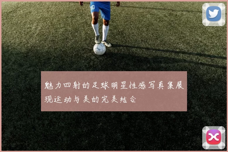 魅力四射的足球明星性感写真集展现运动与美的完美结合