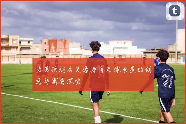 为男孩起名灵感源自足球明星的创意与寓意探索