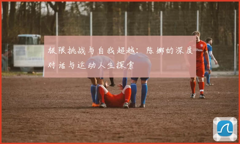 极限挑战与自我超越：陈娜的深度对话与运动人生探索