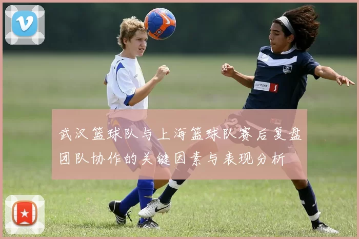 武汉篮球队与上海篮球队赛后复盘团队协作的关键因素与表现分析