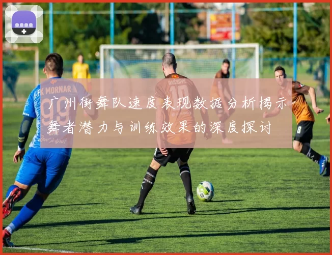 广州街舞队速度表现数据分析揭示舞者潜力与训练效果的深度探讨