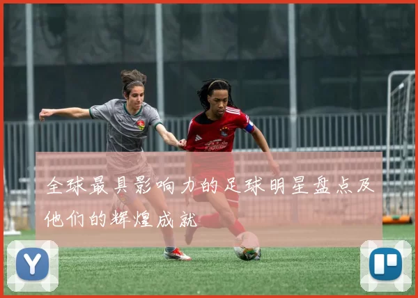 全球最具影响力的足球明星盘点及他们的辉煌成就