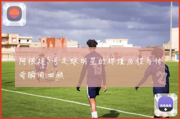 阿根廷5号足球明星的辉煌历程与传奇瞬间回顾