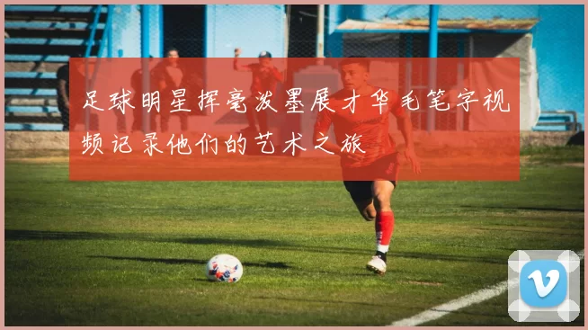足球明星挥毫泼墨展才华毛笔字视频记录他们的艺术之旅
