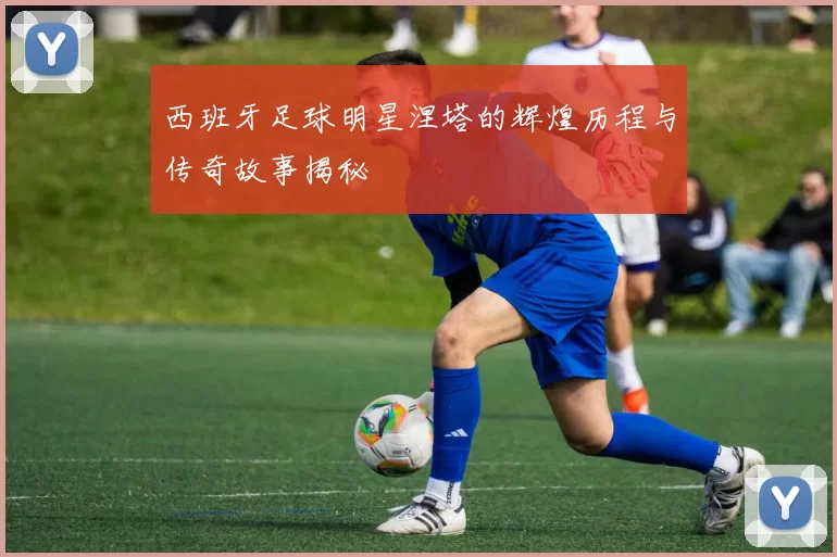 西班牙足球明星涅塔的辉煌历程与传奇故事揭秘