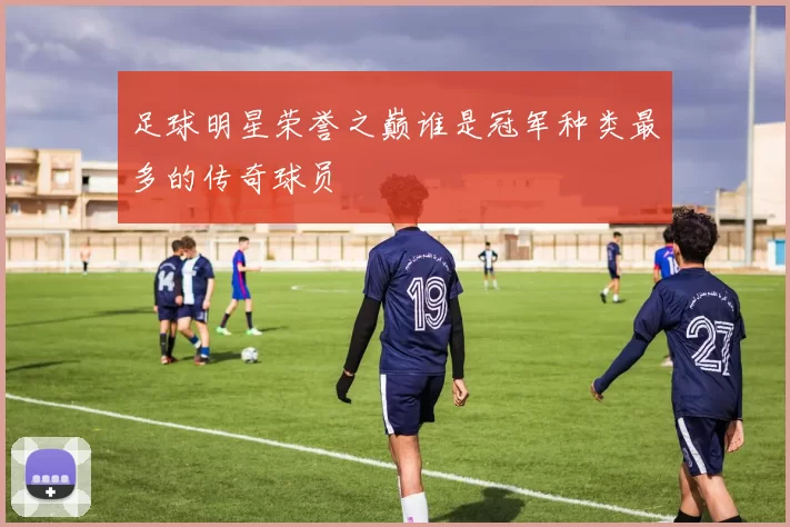 足球明星荣誉之巅谁是冠军种类最多的传奇球员