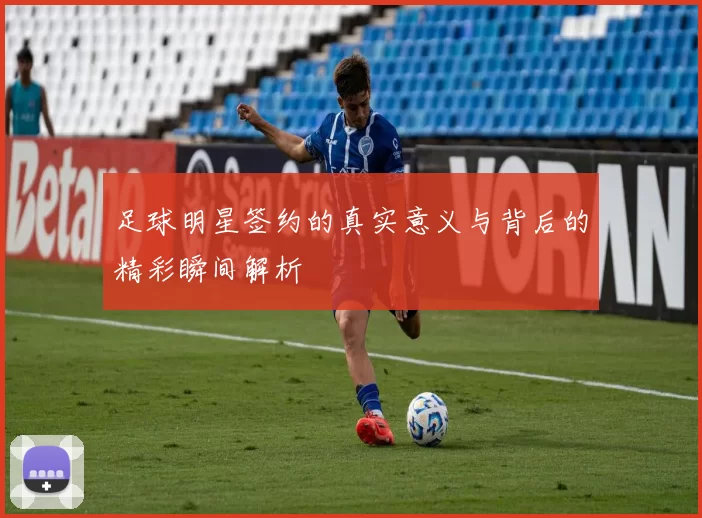 足球明星签约的真实意义与背后的精彩瞬间解析