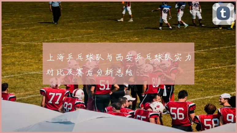 上海乒乓球队与西安乒乓球队实力对比及赛后分析总结