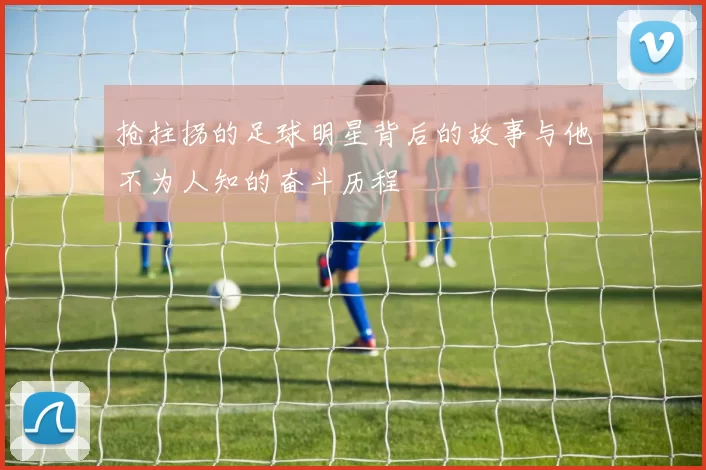 抢拄拐的足球明星背后的故事与他不为人知的奋斗历程