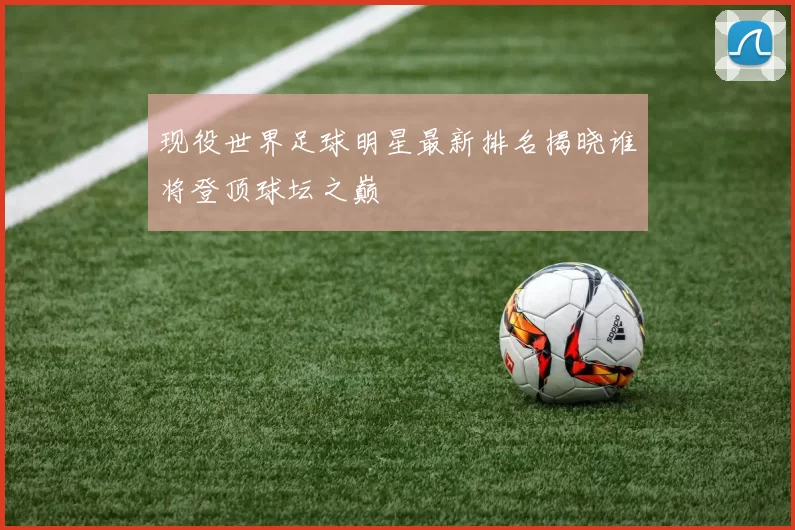 现役世界足球明星最新排名揭晓谁将登顶球坛之巅