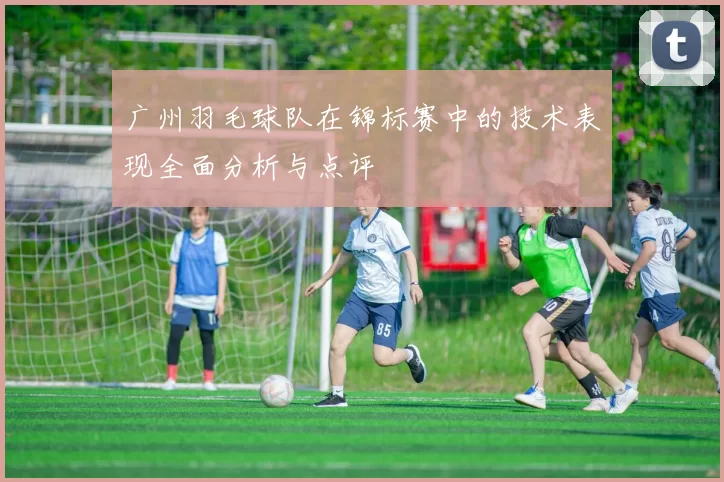 广州羽毛球队在锦标赛中的技术表现全面分析与点评