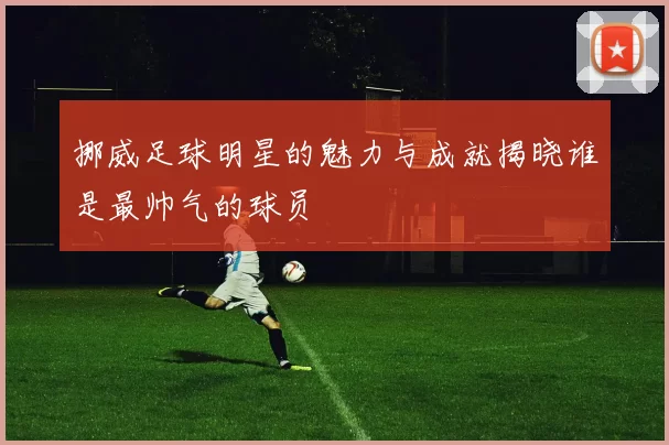 挪威足球明星的魅力与成就揭晓谁是最帅气的球员