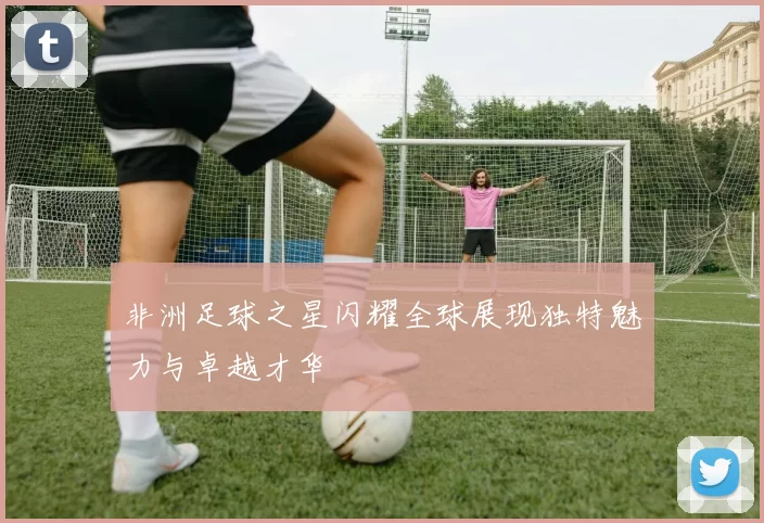 非洲足球之星闪耀全球展现独特魅力与卓越才华