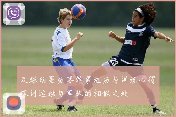 足球明星分享军事经历与训练心得探讨运动与军队的相似之处