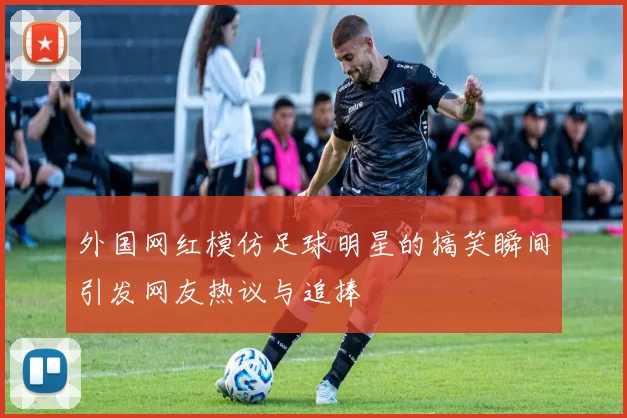 外国网红模仿足球明星的搞笑瞬间引发网友热议与追捧