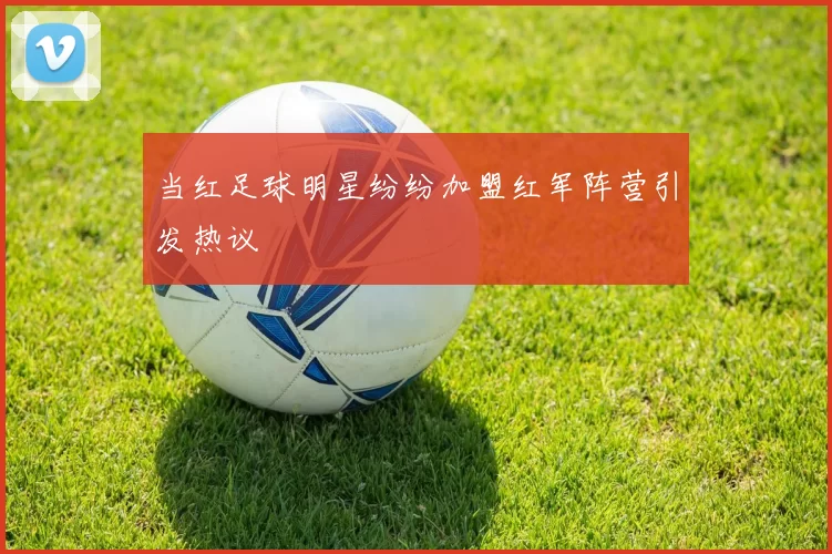 当红足球明星纷纷加盟红军阵营引发热议