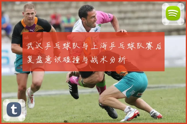 武汉乒乓球队与上海乒乓球队赛后复盘意识碰撞与战术分析