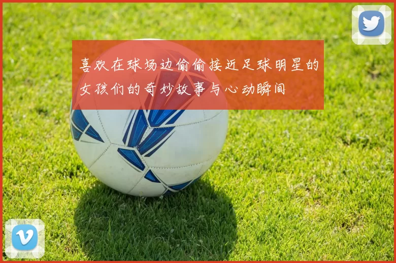 喜欢在球场边偷偷接近足球明星的女孩们的奇妙故事与心动瞬间