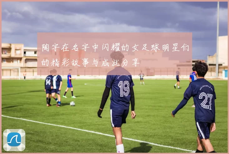 陶字在名字中闪耀的女足球明星们的精彩故事与成就分享