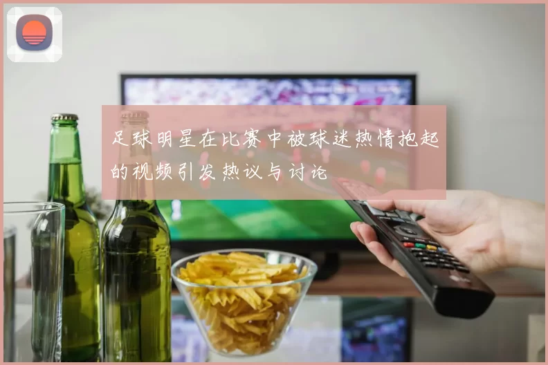 足球明星在比赛中被球迷热情抱起的视频引发热议与讨论