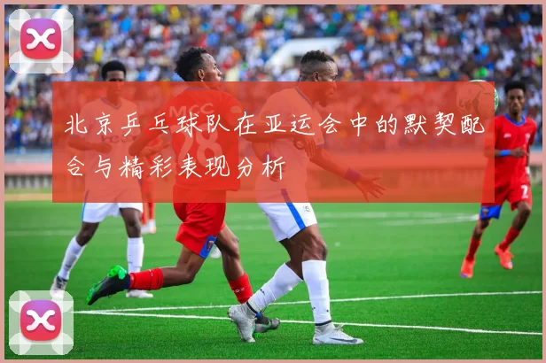 北京乒乓球队在亚运会中的默契配合与精彩表现分析