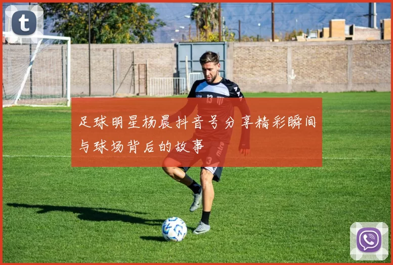 足球明星杨晨抖音号分享精彩瞬间与球场背后的故事