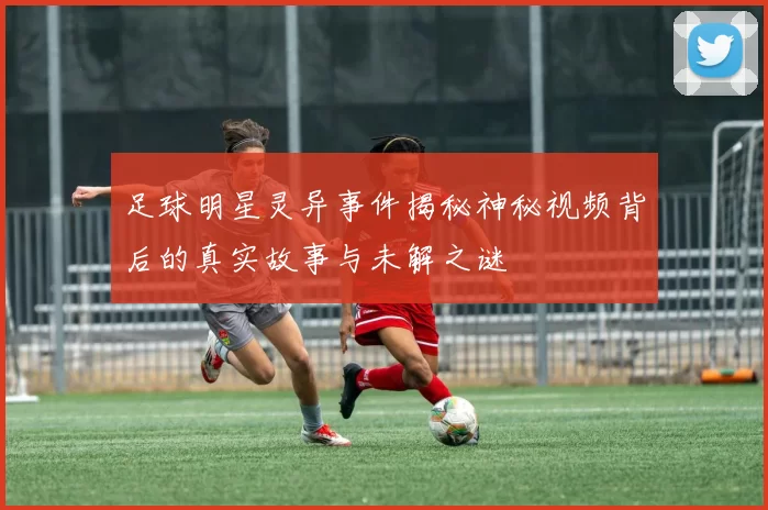 足球明星灵异事件揭秘神秘视频背后的真实故事与未解之谜