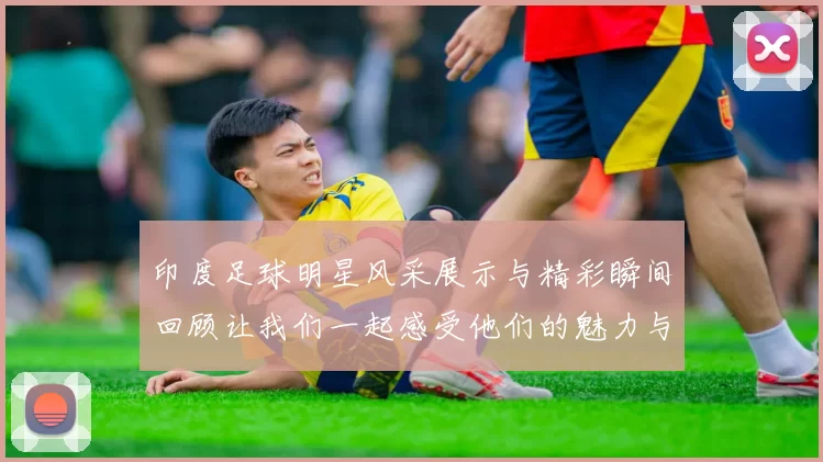 印度足球明星风采展示与精彩瞬间回顾让我们一起感受他们的魅力与激情