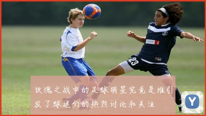 玫瑰之战中的足球明星究竟是谁引发了球迷们的热烈讨论和关注