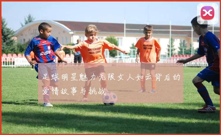 足球明星魅力无限女人如云背后的爱情故事与挑战