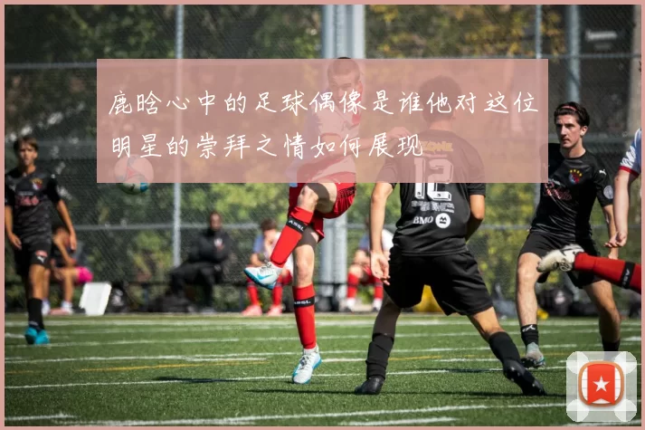 鹿晗心中的足球偶像是谁他对这位明星的崇拜之情如何展现