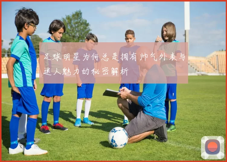 足球明星为何总是拥有帅气外表与迷人魅力的秘密解析