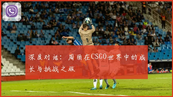 深度对话：周丽在CSGO世界中的成长与挑战之旅