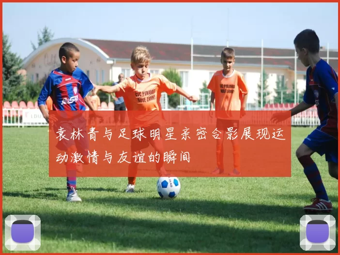 袁林青与足球明星亲密合影展现运动激情与友谊的瞬间