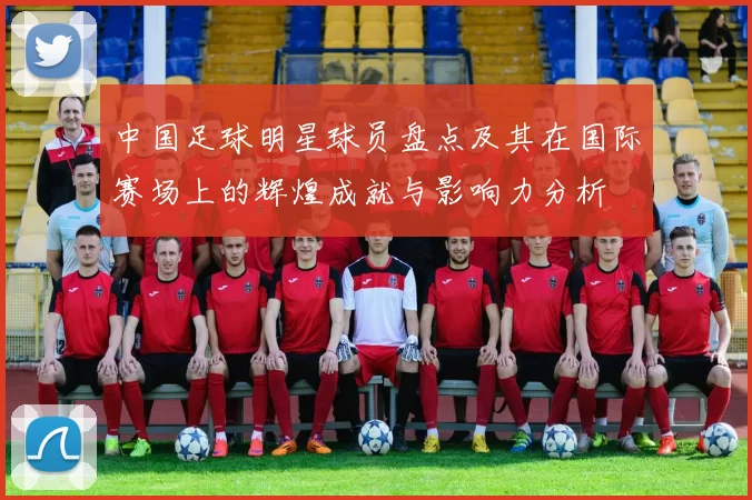 中国足球明星球员盘点及其在国际赛场上的辉煌成就与影响力分析