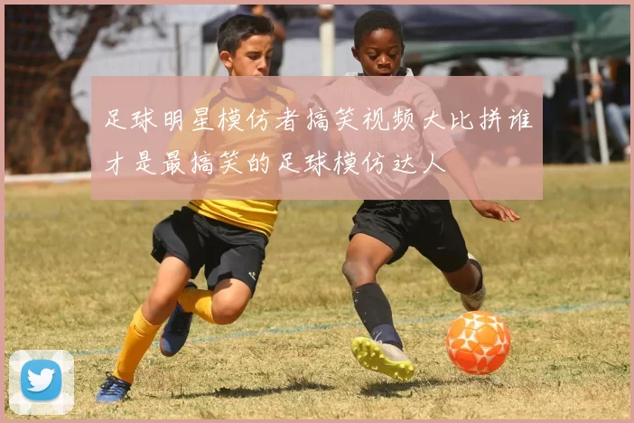 足球明星模仿者搞笑视频大比拼谁才是最搞笑的足球模仿达人