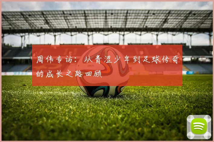 周伟专访：从青涩少年到足球传奇的成长之路回顾