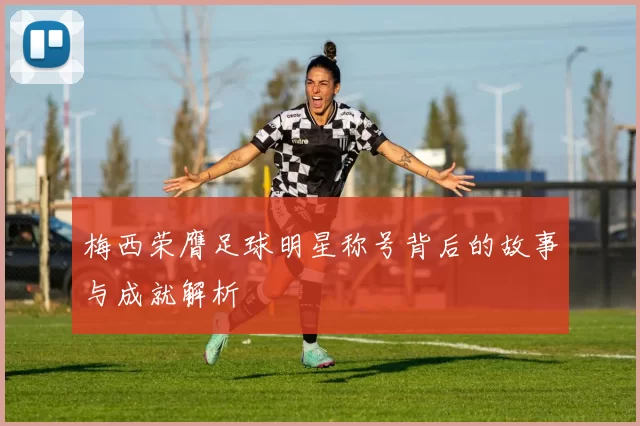 梅西荣膺足球明星称号背后的故事与成就解析