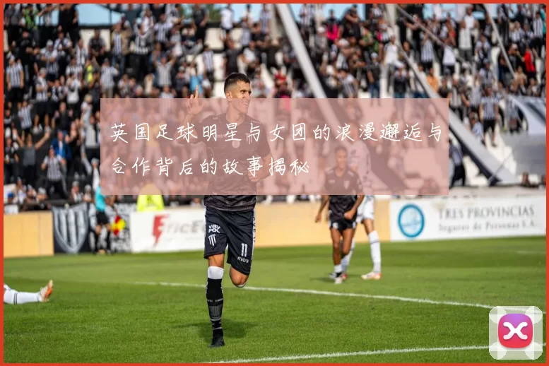 英国足球明星与女团的浪漫邂逅与合作背后的故事揭秘