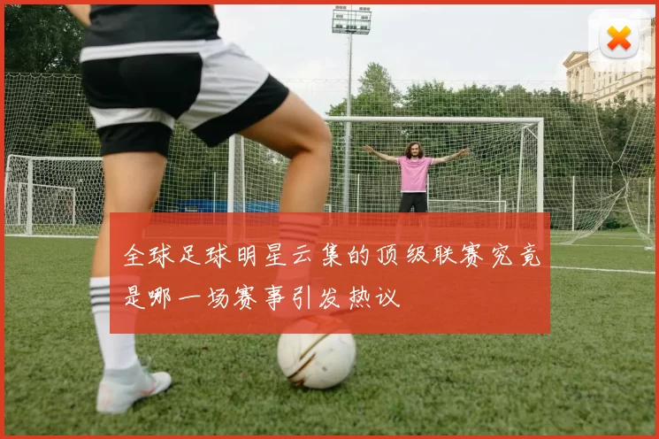 全球足球明星云集的顶级联赛究竟是哪一场赛事引发热议