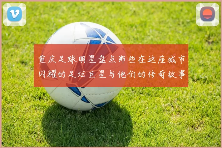 重庆足球明星盘点那些在这座城市闪耀的足坛巨星与他们的传奇故事