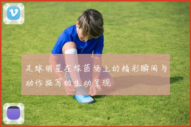 足球明星在绿茵场上的精彩瞬间与动作描写的生动呈现
