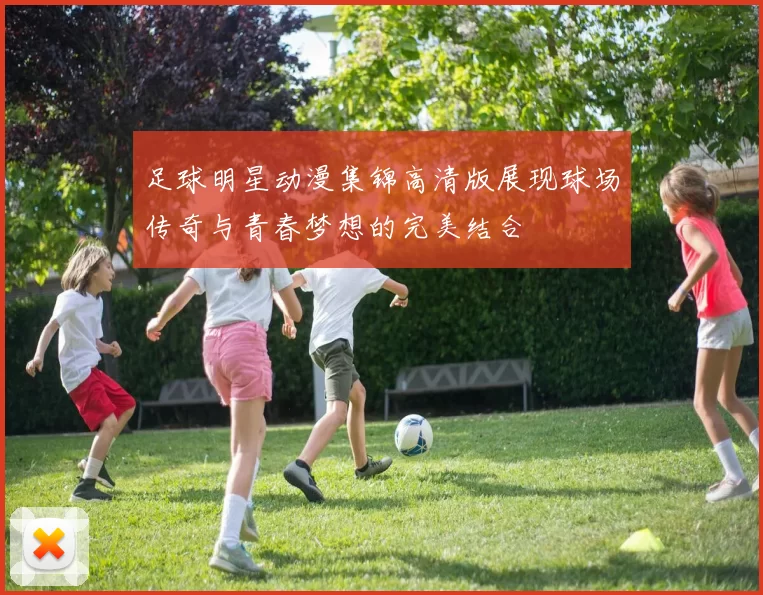 足球明星动漫集锦高清版展现球场传奇与青春梦想的完美结合