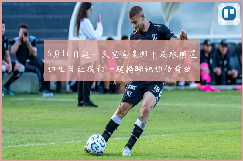6月16日这一天究竟是哪个足球明星的生日让我们一起揭晓他的传奇故事