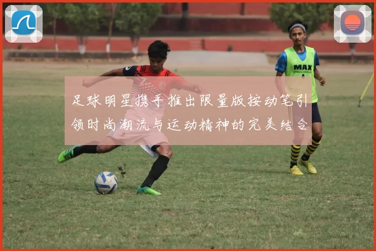 足球明星携手推出限量版按动笔引领时尚潮流与运动精神的完美结合