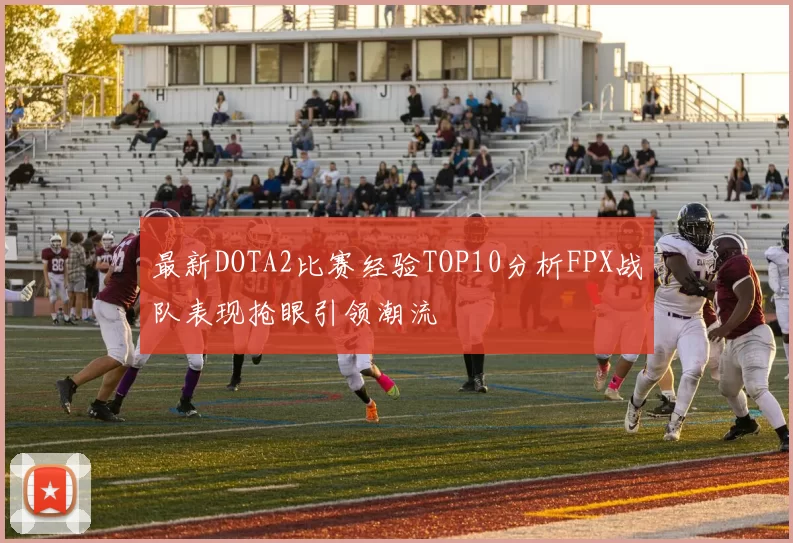 最新DOTA2比赛经验TOP10分析FPX战队表现抢眼引领潮流