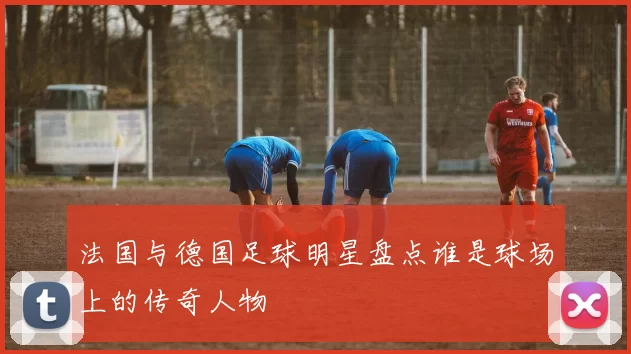 法国与德国足球明星盘点谁是球场上的传奇人物